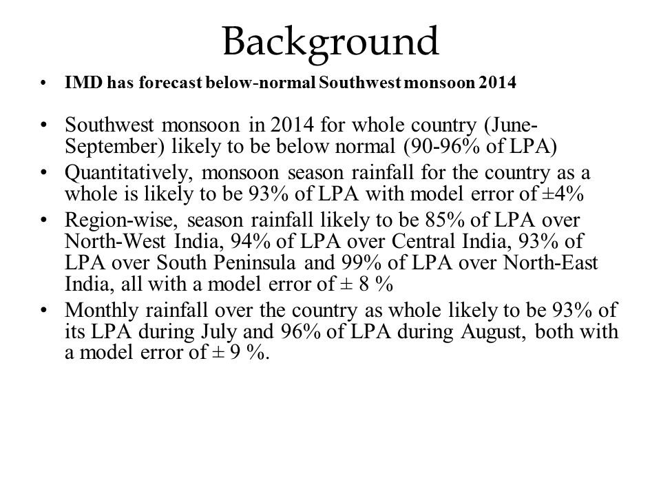 Background IMD has forecast below-normal Southwest monsoon 2014 Southwest monsoon in 2014 for whole country (June- September) likely to be below normal (90-96% of LPA) Quantitatively, monsoon season rainfall for the country as a whole is likely to be 93% of LPA with model error of ±4% Region-wise, season rainfall likely to be 85% of LPA over North-West India, 94% of LPA over Central India, 93% of LPA over South Peninsula and 99% of LPA over North-East India, all with a model error of ± 8 % Monthly rainfall over the country as whole likely to be 93% of its LPA during July and 96% of LPA during August, both with a model error of ± 9 %.