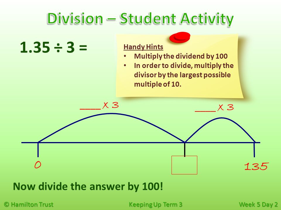 © Hamilton Trust Keeping Up Term 3 Week 5 Day ____ x ÷ 3 = Handy Hints Multiply the dividend by 100 In order to divide, multiply the divisor by the largest possible multiple of 10.