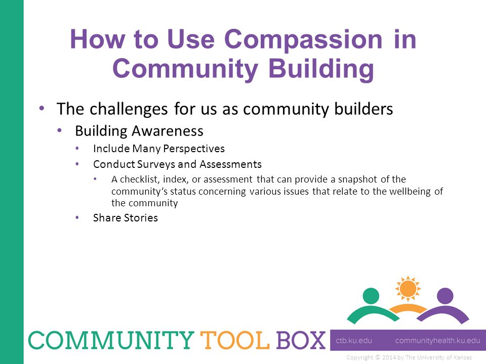 Copyright © 2014 by The University of Kansas How to Use Compassion in Community Building The challenges for us as community builders Building Awareness Include Many Perspectives Conduct Surveys and Assessments A checklist, index, or assessment that can provide a snapshot of the community’s status concerning various issues that relate to the wellbeing of the community Share Stories