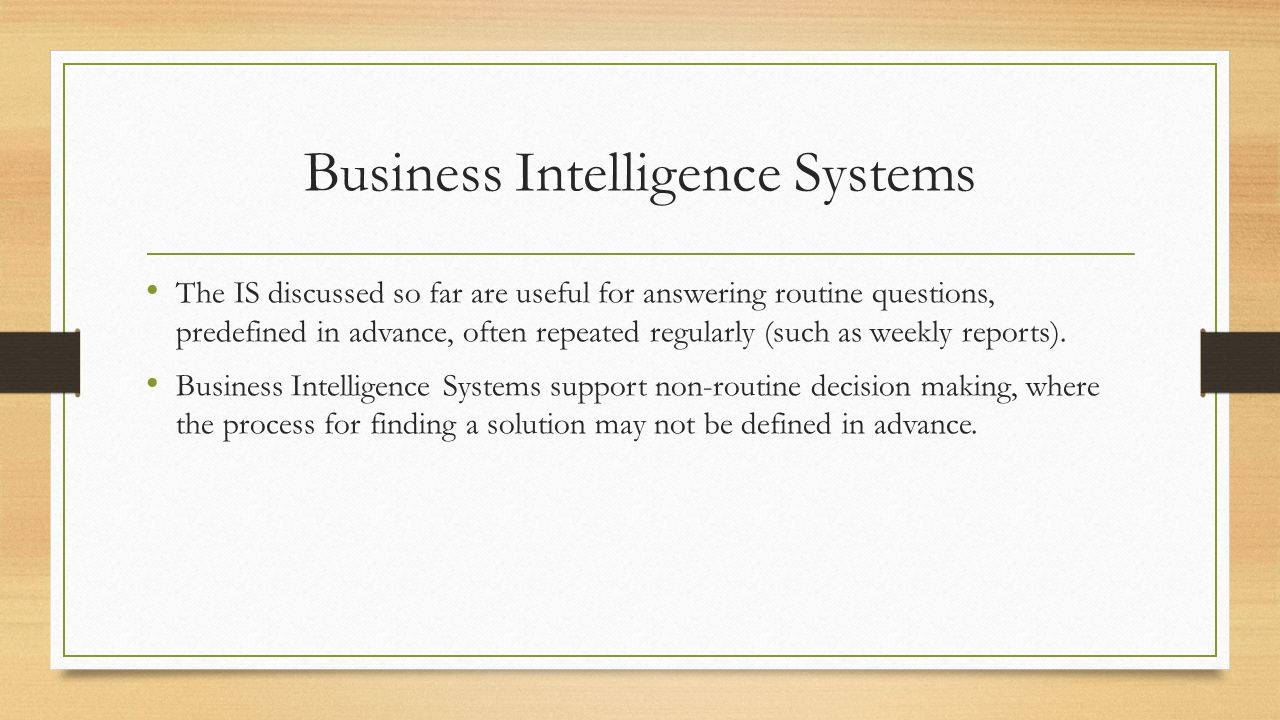 Business Intelligence Systems The IS discussed so far are useful for answering routine questions, predefined in advance, often repeated regularly (such as weekly reports).