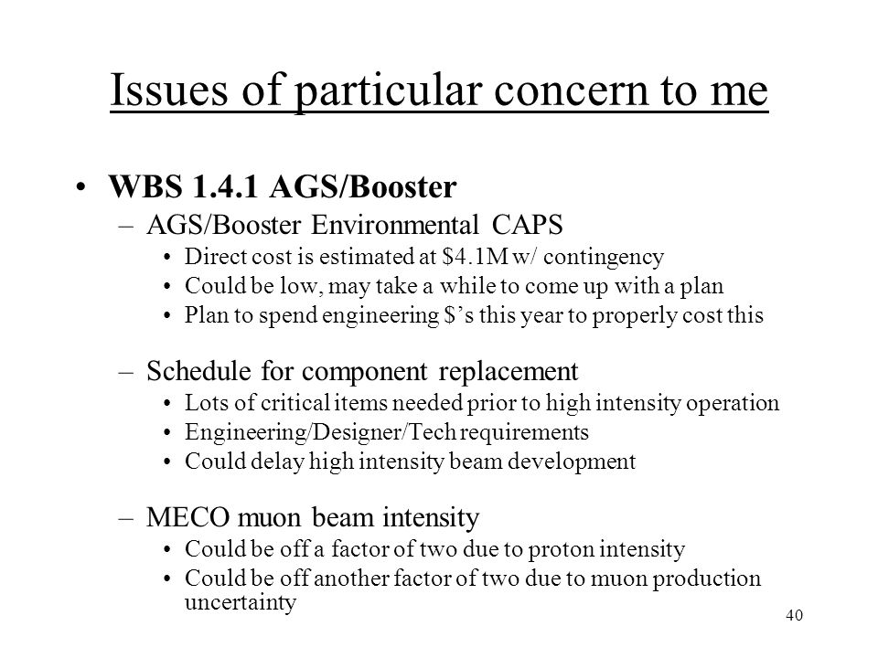 40 Issues of particular concern to me WBS AGS/Booster –AGS/Booster Environmental CAPS Direct cost is estimated at $4.1M w/ contingency Could be low, may take a while to come up with a plan Plan to spend engineering $’s this year to properly cost this –Schedule for component replacement Lots of critical items needed prior to high intensity operation Engineering/Designer/Tech requirements Could delay high intensity beam development –MECO muon beam intensity Could be off a factor of two due to proton intensity Could be off another factor of two due to muon production uncertainty