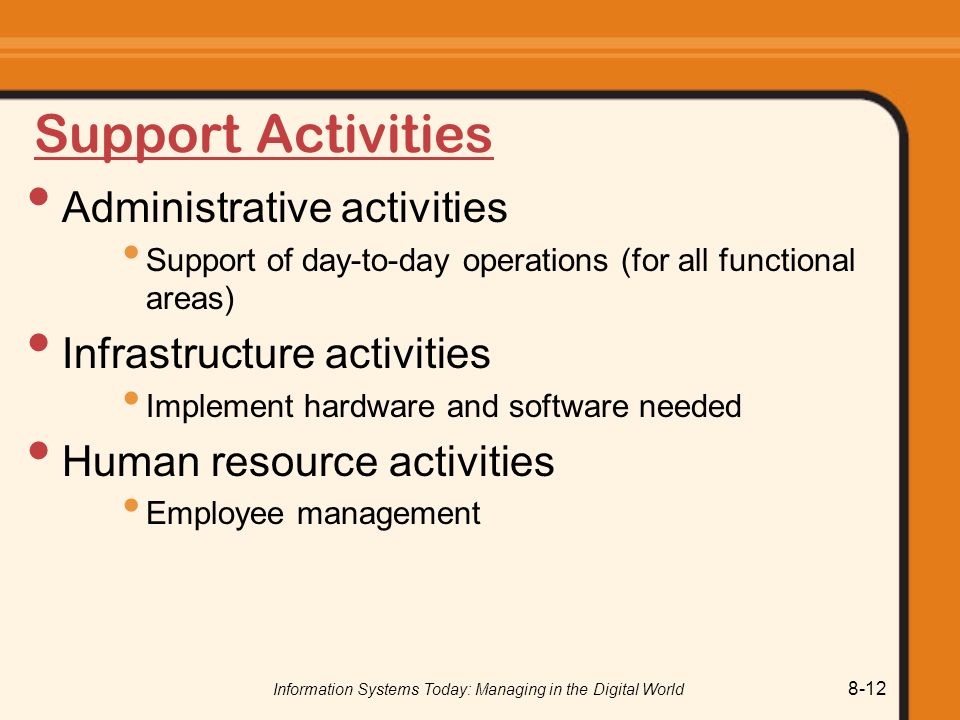 Information Systems Today: Managing in the Digital World 8-12 Support Activities Administrative activities Support of day-to-day operations (for all functional areas) Infrastructure activities Implement hardware and software needed Human resource activities Employee management