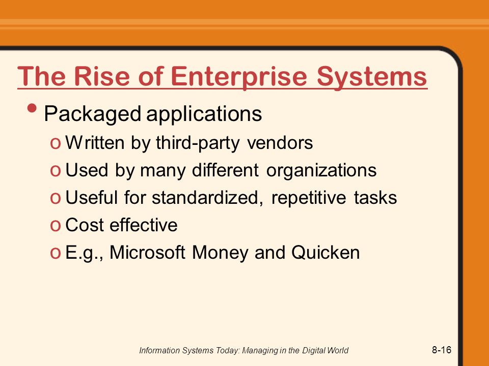 Information Systems Today: Managing in the Digital World 8-16 The Rise of Enterprise Systems Packaged applications o Written by third-party vendors o Used by many different organizations o Useful for standardized, repetitive tasks o Cost effective o E.g., Microsoft Money and Quicken