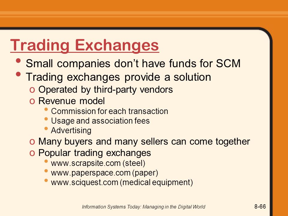 Information Systems Today: Managing in the Digital World 8-66 Trading Exchanges Small companies don’t have funds for SCM Trading exchanges provide a solution o Operated by third-party vendors o Revenue model Commission for each transaction Usage and association fees Advertising o Many buyers and many sellers can come together o Popular trading exchanges   (steel)   (paper)   (medical equipment)