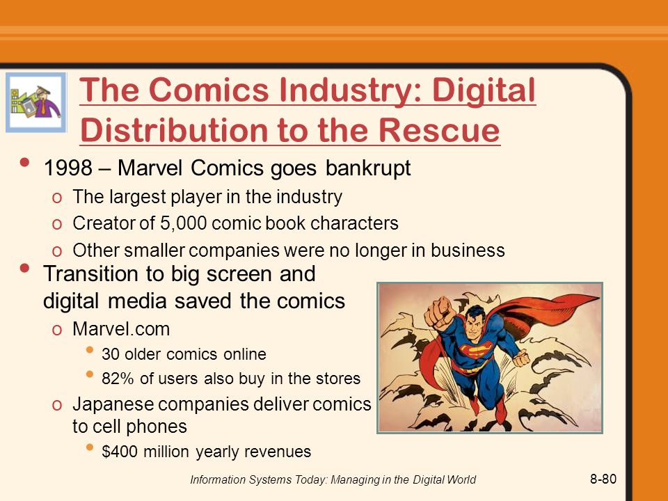 Information Systems Today: Managing in the Digital World 8-80 The Comics Industry: Digital Distribution to the Rescue 1998 – Marvel Comics goes bankrupt o The largest player in the industry o Creator of 5,000 comic book characters o Other smaller companies were no longer in business Transition to big screen and digital media saved the comics o Marvel.com 30 older comics online 82% of users also buy in the stores o Japanese companies deliver comics to cell phones $400 million yearly revenues