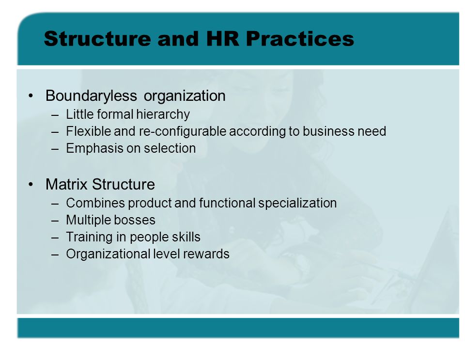 Structure and HR Practices Boundaryless organization –Little formal hierarchy –Flexible and re-configurable according to business need –Emphasis on selection Matrix Structure –Combines product and functional specialization –Multiple bosses –Training in people skills –Organizational level rewards