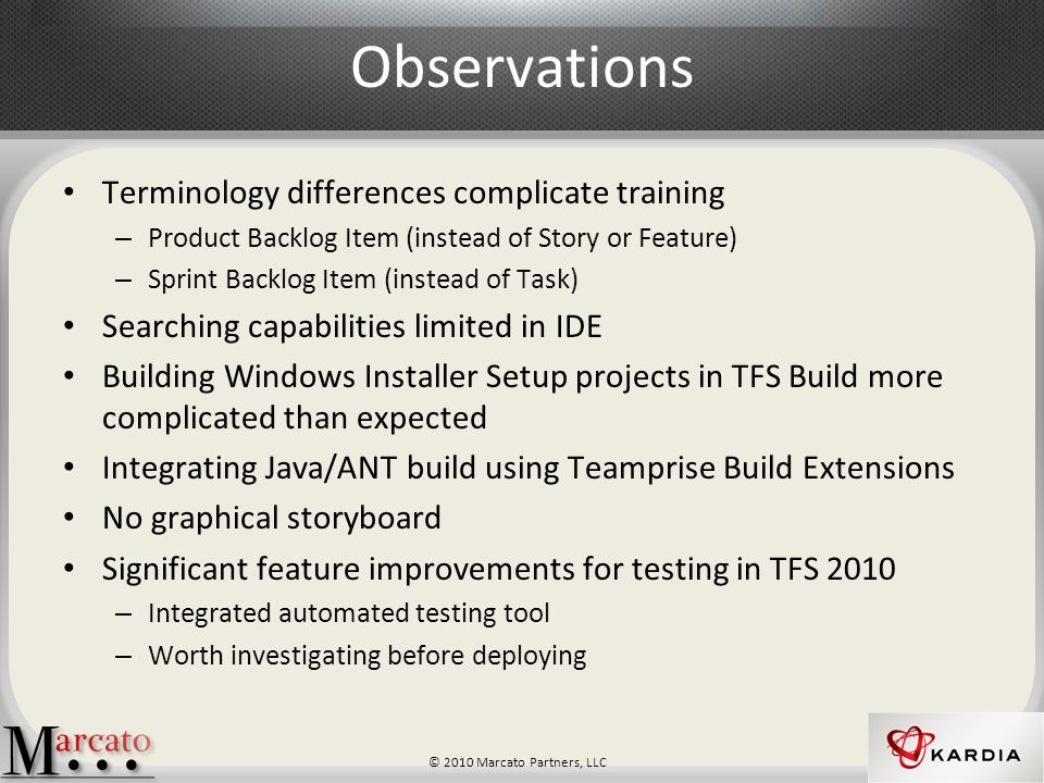 © 2010 Marcato Partners, LLC Observations Terminology differences complicate training – Product Backlog Item (instead of Story or Feature) – Sprint Backlog Item (instead of Task) Searching capabilities limited in IDE Building Windows Installer Setup projects in TFS Build more complicated than expected Integrating Java/ANT build using Teamprise Build Extensions No graphical storyboard Significant feature improvements for testing in TFS 2010 – Integrated automated testing tool – Worth investigating before deploying