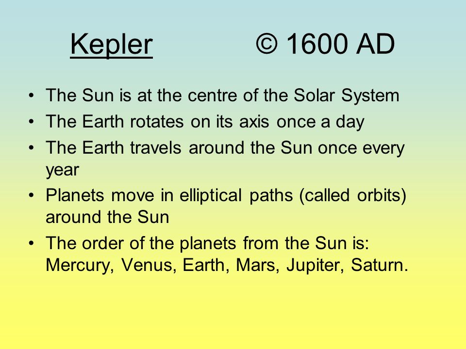 Kepler© 1600 AD The Sun is at the centre of the Solar System The Earth rotates on its axis once a day The Earth travels around the Sun once every year Planets move in elliptical paths (called orbits) around the Sun The order of the planets from the Sun is: Mercury, Venus, Earth, Mars, Jupiter, Saturn.