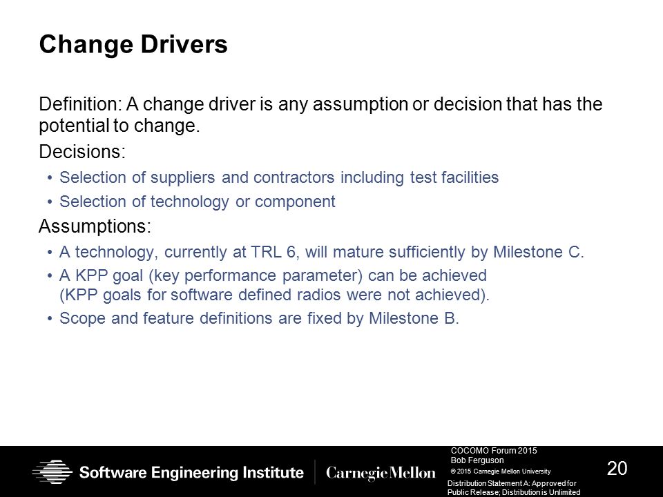 20 COCOMO Forum 2015 Bob Ferguson © 2015 Carnegie Mellon University Distribution Statement A: Approved for Public Release; Distribution is Unlimited Change Drivers Definition: A change driver is any assumption or decision that has the potential to change.