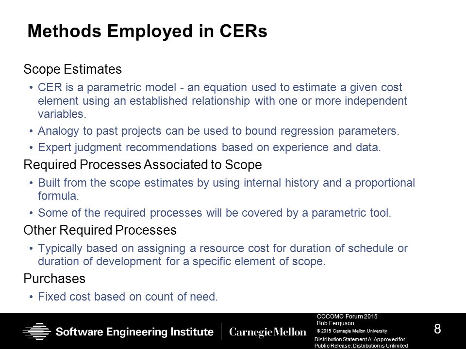 8 COCOMO Forum 2015 Bob Ferguson © 2015 Carnegie Mellon University Distribution Statement A: Approved for Public Release; Distribution is Unlimited Methods Employed in CERs Scope Estimates CER is a parametric model - an equation used to estimate a given cost element using an established relationship with one or more independent variables.