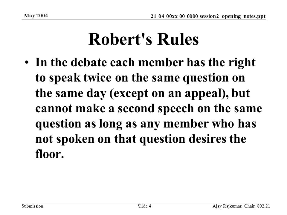 xx session2_opening_notes.ppt Submission May 2004 Ajay Rajkumar, Chair, Slide 4 In the debate each member has the right to speak twice on the same question on the same day (except on an appeal), but cannot make a second speech on the same question as long as any member who has not spoken on that question desires the floor.