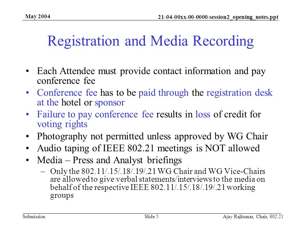 xx session2_opening_notes.ppt Submission May 2004 Ajay Rajkumar, Chair, Slide 5 Registration and Media Recording Each Attendee must provide contact information and pay conference fee Conference fee has to be paid through the registration desk at the hotel or sponsor Failure to pay conference fee results in loss of credit for voting rights Photography not permitted unless approved by WG Chair Audio taping of IEEE meetings is NOT allowed Media – Press and Analyst briefings –Only the /.15/.18/.19/.21 WG Chair and WG Vice-Chairs are allowed to give verbal statements/interviews to the media on behalf of the respective IEEE /.15/.18/.19/.21 working groups