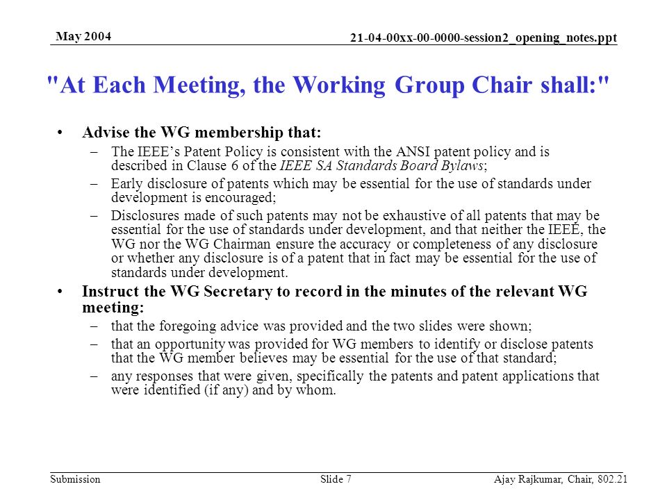 xx session2_opening_notes.ppt Submission May 2004 Ajay Rajkumar, Chair, Slide 7 Advise the WG membership that: –The IEEE’s Patent Policy is consistent with the ANSI patent policy and is described in Clause 6 of the IEEE SA Standards Board Bylaws; –Early disclosure of patents which may be essential for the use of standards under development is encouraged; –Disclosures made of such patents may not be exhaustive of all patents that may be essential for the use of standards under development, and that neither the IEEE, the WG nor the WG Chairman ensure the accuracy or completeness of any disclosure or whether any disclosure is of a patent that in fact may be essential for the use of standards under development.