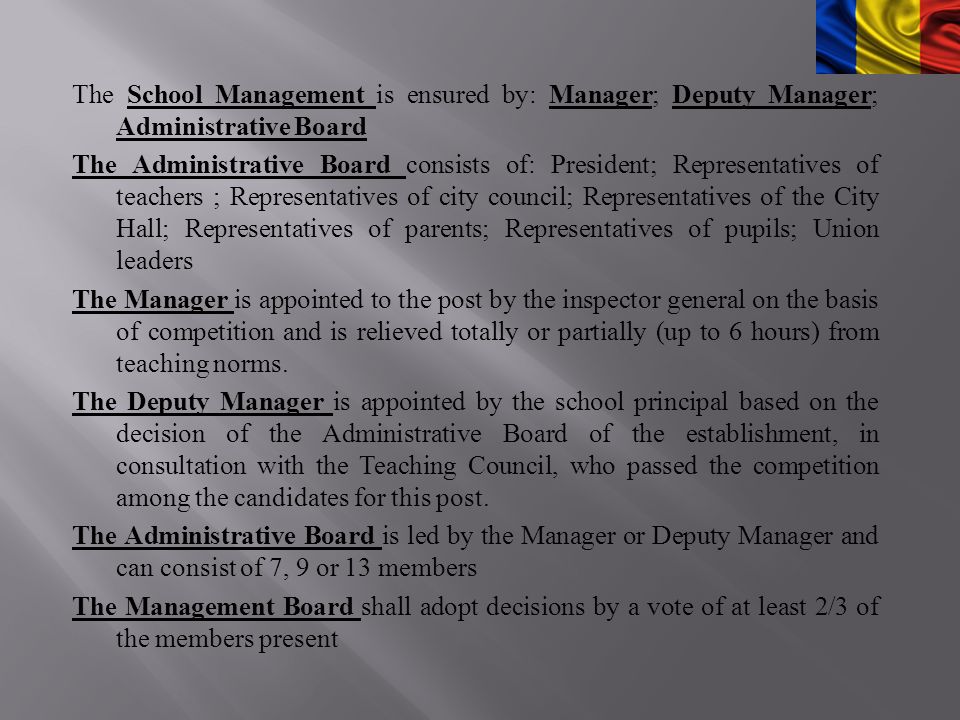 The School Management is ensured by: Manager; Deputy Manager; Administrative Board The Administrative Board consists of: President; Representatives of teachers ; Representatives of city council; Representatives of the City Hall; Representatives of parents; Representatives of pupils; Union leaders The Manager is appointed to the post by the inspector general on the basis of competition and is relieved totally or partially (up to 6 hours) from teaching norms.