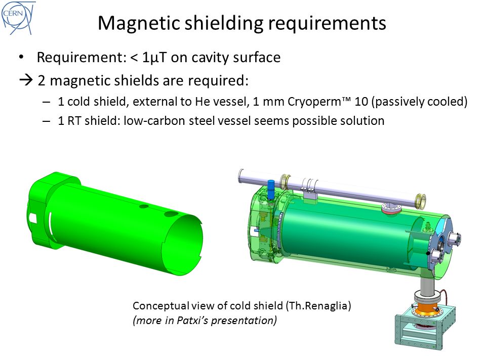 Magnetic shielding requirements Requirement: < 1μT on cavity surface  2 magnetic shields are required: – 1 cold shield, external to He vessel, 1 mm Cryoperm™ 10 (passively cooled) – 1 RT shield: low-carbon steel vessel seems possible solution Conceptual view of cold shield (Th.Renaglia) (more in Patxi’s presentation)