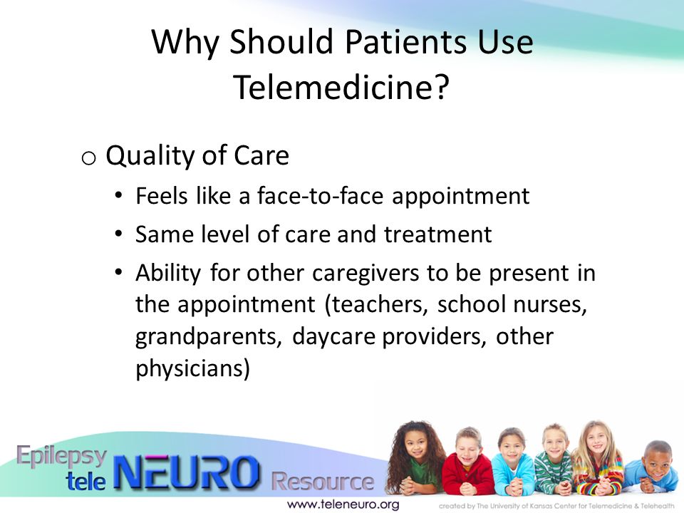 o Quality of Care Feels like a face-to-face appointment Same level of care and treatment Ability for other caregivers to be present in the appointment (teachers, school nurses, grandparents, daycare providers, other physicians) Why Should Patients Use Telemedicine