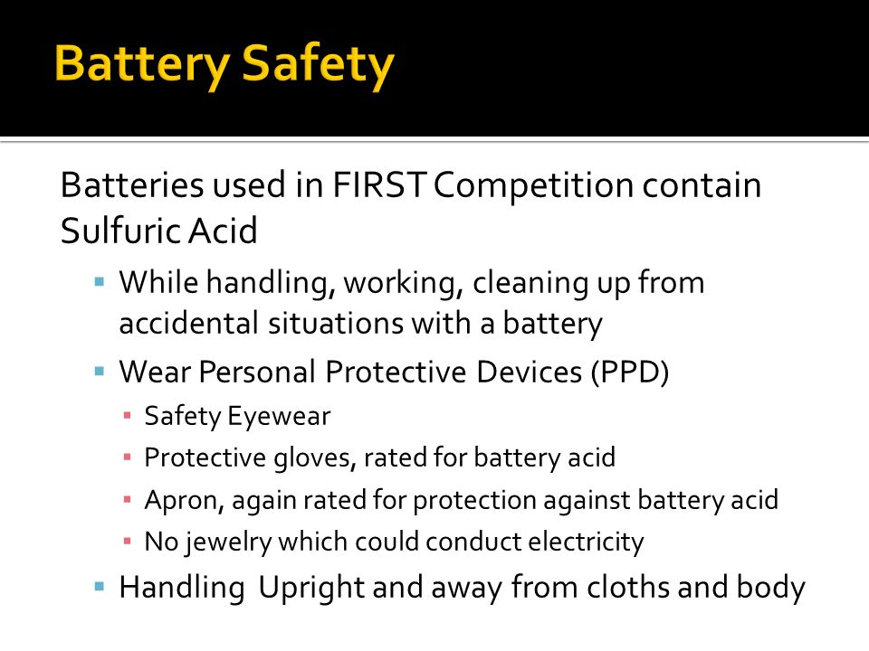 Batteries used in FIRST Competition contain Sulfuric Acid  While handling, working, cleaning up from accidental situations with a battery  Wear Personal Protective Devices (PPD) ▪ Safety Eyewear ▪ Protective gloves, rated for battery acid ▪ Apron, again rated for protection against battery acid ▪ No jewelry which could conduct electricity  Handling Upright and away from cloths and body