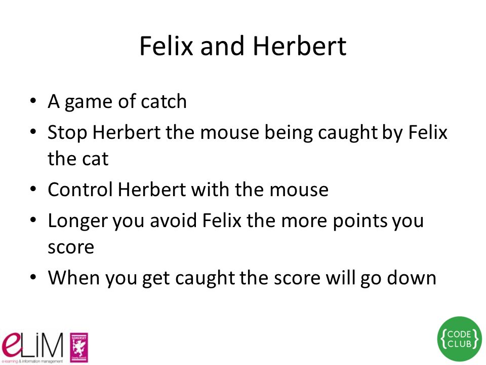 Felix and Herbert A game of catch Stop Herbert the mouse being caught by Felix the cat Control Herbert with the mouse Longer you avoid Felix the more points you score When you get caught the score will go down