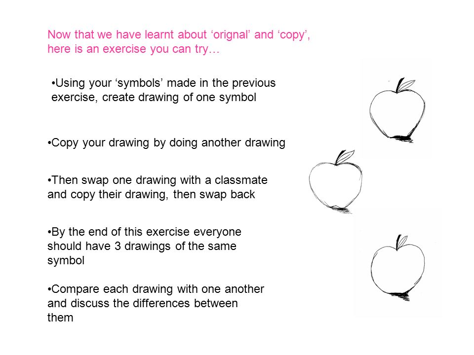 Now that we have learnt about ‘orignal’ and ‘copy’, here is an exercise you can try… Using your ‘symbols’ made in the previous exercise, create drawing of one symbol Copy your drawing by doing another drawing Then swap one drawing with a classmate and copy their drawing, then swap back By the end of this exercise everyone should have 3 drawings of the same symbol Compare each drawing with one another and discuss the differences between them