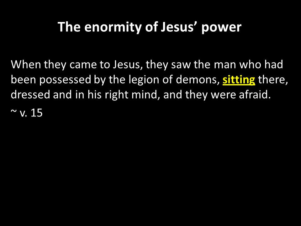 The enormity of Jesus’ power When they came to Jesus, they saw the man who had been possessed by the legion of demons, sitting there, dressed and in his right mind, and they were afraid.