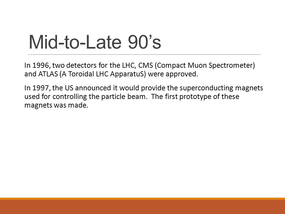 Mid-to-Late 90’s In 1996, two detectors for the LHC, CMS (Compact Muon Spectrometer) and ATLAS (A Toroidal LHC ApparatuS) were approved.