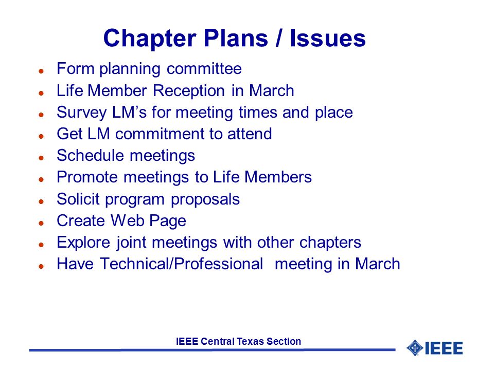 IEEE Central Texas Section Chapter Plans / Issues l Form planning committee l Life Member Reception in March l Survey LM’s for meeting times and place l Get LM commitment to attend l Schedule meetings l Promote meetings to Life Members l Solicit program proposals l Create Web Page l Explore joint meetings with other chapters l Have Technical/Professional meeting in March