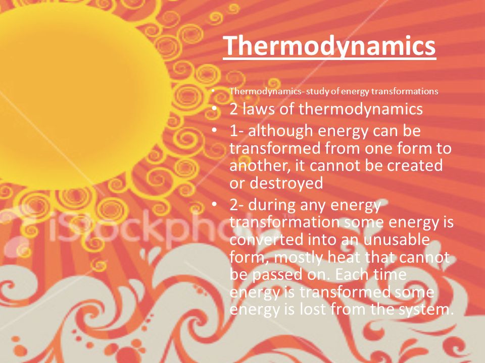 Thermodynamics Thermodynamics- study of energy transformations 2 laws of thermodynamics 1- although energy can be transformed from one form to another, it cannot be created or destroyed 2- during any energy transformation some energy is converted into an unusable form, mostly heat that cannot be passed on.