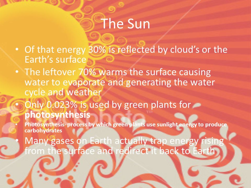 The Sun Of that energy 30% is reflected by cloud’s or the Earth’s surface The leftover 70% warms the surface causing water to evaporate and generating the water cycle and weather Only 0.023% is used by green plants for photosynthesis Photosynthesis- process by which green plants use sunlight energy to produce carbohydrates Many gases on Earth actually trap energy rising from the surface and redirect it back to Earth