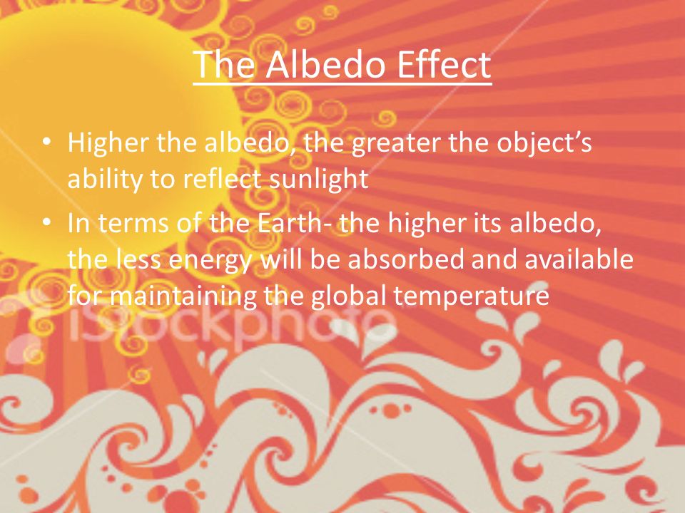 The Albedo Effect Higher the albedo, the greater the object’s ability to reflect sunlight In terms of the Earth- the higher its albedo, the less energy will be absorbed and available for maintaining the global temperature