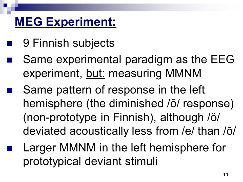 11 MEG Experiment: 9 Finnish subjects Same experimental paradigm as the EEG experiment, but: measuring MMNM Same pattern of response in the left hemisphere (the diminished /õ/ response) (non-prototype in Finnish), although /ö/ deviated acoustically less from /e/ than /õ/ Larger MMNM in the left hemisphere for prototypical deviant stimuli