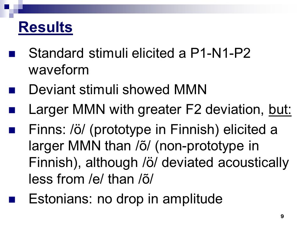 9 Results Standard stimuli elicited a P1-N1-P2 waveform Deviant stimuli showed MMN Larger MMN with greater F2 deviation, but: Finns: /ö/ (prototype in Finnish) elicited a larger MMN than /õ/ (non-prototype in Finnish), although /ö/ deviated acoustically less from /e/ than /õ/ Estonians: no drop in amplitude