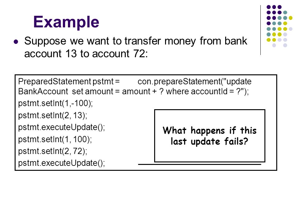 Example Suppose we want to transfer money from bank account 13 to account 72: PreparedStatement pstmt = con.prepareStatement( update BankAccount set amount = amount + .