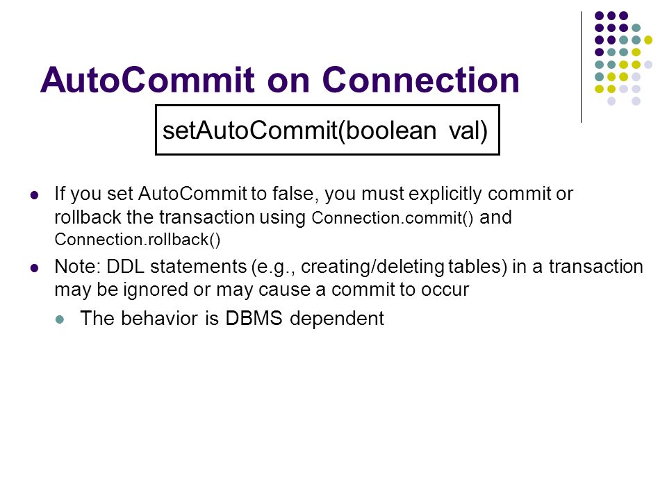 AutoCommit on Connection If you set AutoCommit to false, you must explicitly commit or rollback the transaction using Connection.commit() and Connection.rollback() Note: DDL statements (e.g., creating/deleting tables) in a transaction may be ignored or may cause a commit to occur The behavior is DBMS dependent setAutoCommit(boolean val)