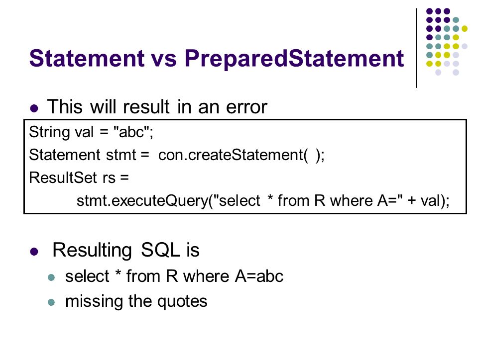 Statement vs PreparedStatement This will result in an error Resulting SQL is select * from R where A=abc missing the quotes String val = abc ; Statement stmt = con.createStatement( ); ResultSet rs = stmt.executeQuery( select * from R where A= + val);