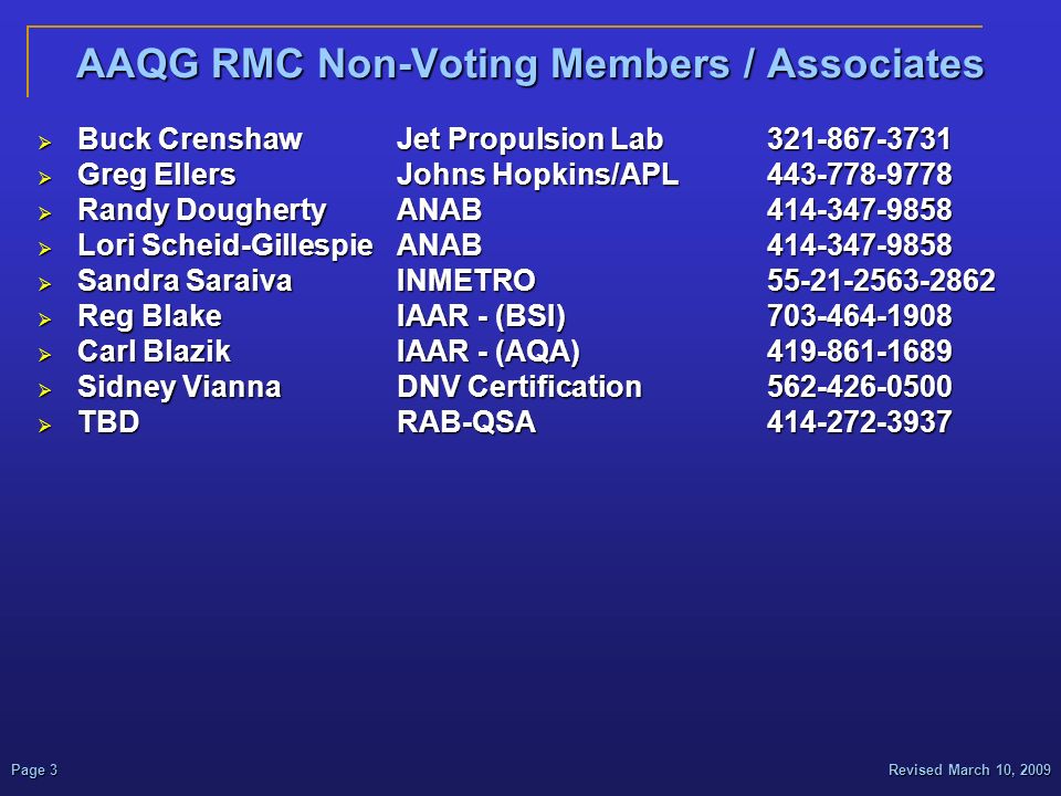 Revised March 10, 2009Page 3 AAQG RMC Non-Voting Members / Associates  Buck CrenshawJet Propulsion Lab  Greg EllersJohns Hopkins/APL  Randy DoughertyANAB  Lori Scheid-GillespieANAB  Sandra SaraivaINMETRO  Reg BlakeIAAR - (BSI)  Carl BlazikIAAR - (AQA)  Sidney ViannaDNV Certification  TBDRAB-QSA