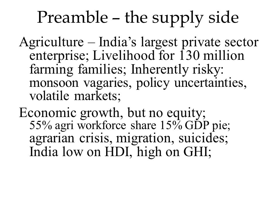 Preamble – the supply side Agriculture – India’s largest private sector enterprise; Livelihood for 130 million farming families; Inherently risky: monsoon vagaries, policy uncertainties, volatile markets; Economic growth, but no equity; 55% agri workforce share 15% GDP pie; agrarian crisis, migration, suicides; India low on HDI, high on GHI;
