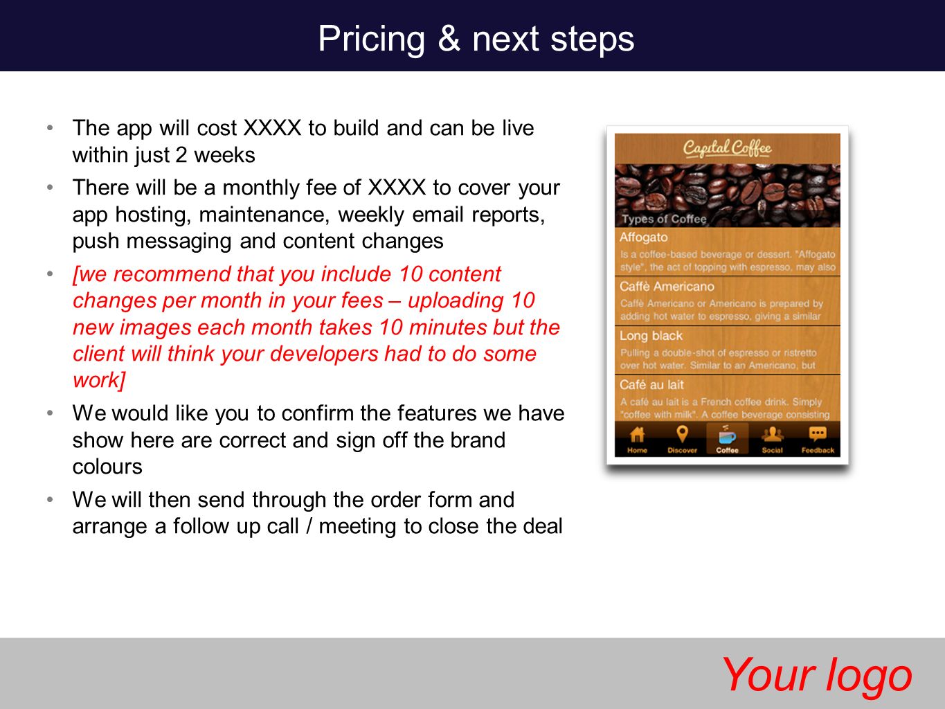 The app will cost XXXX to build and can be live within just 2 weeks There will be a monthly fee of XXXX to cover your app hosting, maintenance, weekly  reports, push messaging and content changes [we recommend that you include 10 content changes per month in your fees – uploading 10 new images each month takes 10 minutes but the client will think your developers had to do some work] We would like you to confirm the features we have show here are correct and sign off the brand colours We will then send through the order form and arrange a follow up call / meeting to close the deal Pricing & next steps Your logo