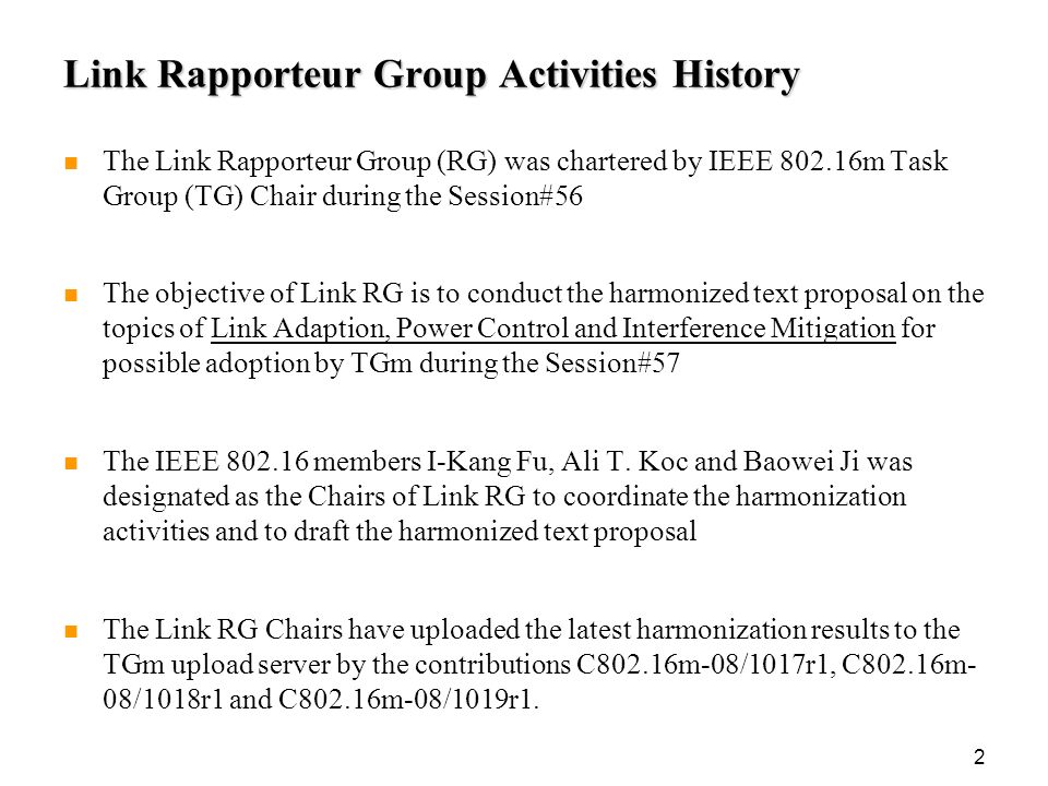 2 Link Rapporteur Group Activities History The Link Rapporteur Group (RG) was chartered by IEEE m Task Group (TG) Chair during the Session#56 The objective of Link RG is to conduct the harmonized text proposal on the topics of Link Adaption, Power Control and Interference Mitigation for possible adoption by TGm during the Session#57 The IEEE members I-Kang Fu, Ali T.