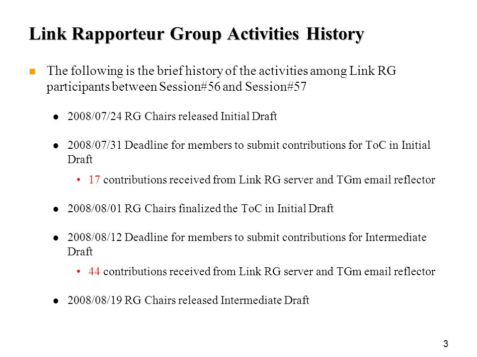 3 Link Rapporteur Group Activities History The following is the brief history of the activities among Link RG participants between Session#56 and Session# /07/24 RG Chairs released Initial Draft 2008/07/31 Deadline for members to submit contributions for ToC in Initial Draft 17 contributions received from Link RG server and TGm  reflector 2008/08/01 RG Chairs finalized the ToC in Initial Draft 2008/08/12 Deadline for members to submit contributions for Intermediate Draft 44 contributions received from Link RG server and TGm  reflector 2008/08/19 RG Chairs released Intermediate Draft