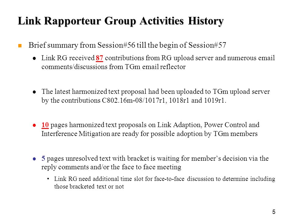 5 Link Rapporteur Group Activities History Brief summary from Session#56 till the begin of Session#57 Link RG received 87 contributions from RG upload server and numerous  comments/discussions from TGm  reflector The latest harmonized text proposal had been uploaded to TGm upload server by the contributions C802.16m-08/1017r1, 1018r1 and 1019r1.