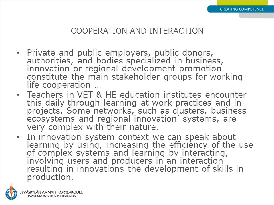 Private and public employers, public donors, authorities, and bodies specialized in business, innovation or regional development promotion constitute the main stakeholder groups for working- life cooperation … Teachers in VET & HE education institutes encounter this daily through learning at work practices and in projects.