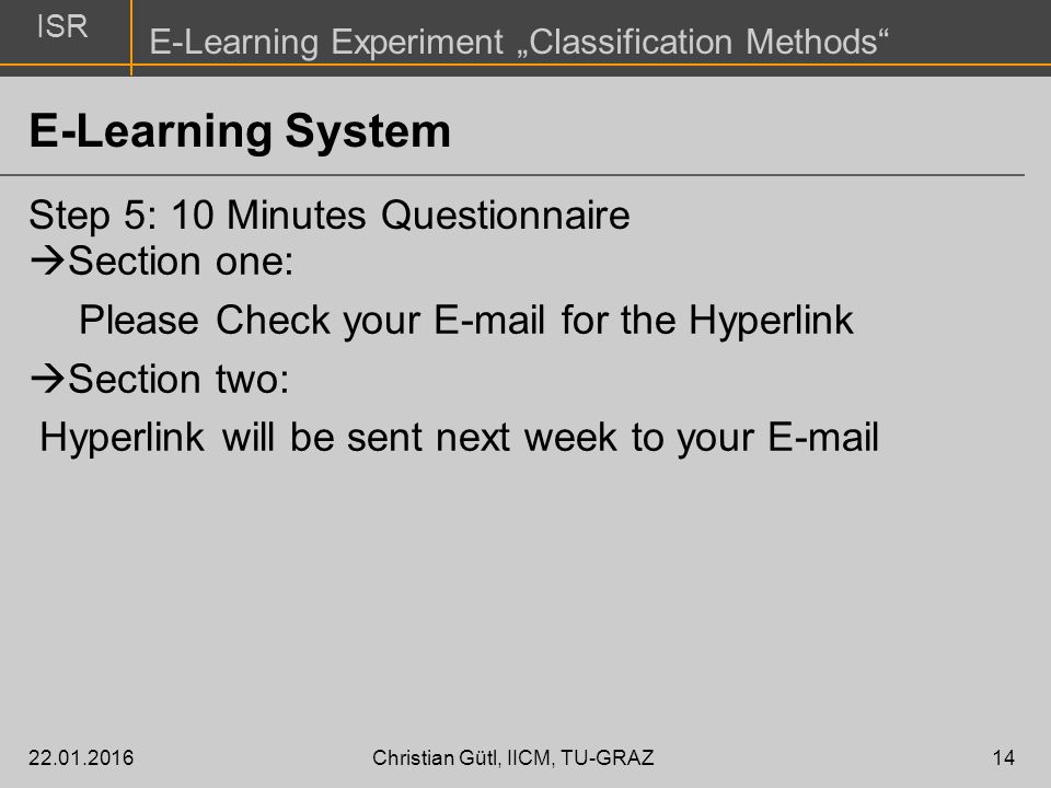 ISR E-Learning Experiment „Classification Methods E-Learning System Step 5: 10 Minutes Questionnaire Christian Gütl, IICM, TU-GRAZ14  Section one: Please Check your  for the Hyperlink  Section two: Hyperlink will be sent next week to your