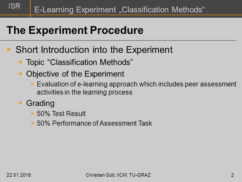 ISR E-Learning Experiment „Classification Methods Christian Gütl, IICM, TU-GRAZ2 The Experiment Procedure  Short Introduction into the Experiment  Topic Classification Methods  Objective of the Experiment  Evaluation of e-learning approach which includes peer assessment activities in the learning process  Grading  50% Test Result  50% Performance of Assessment Task
