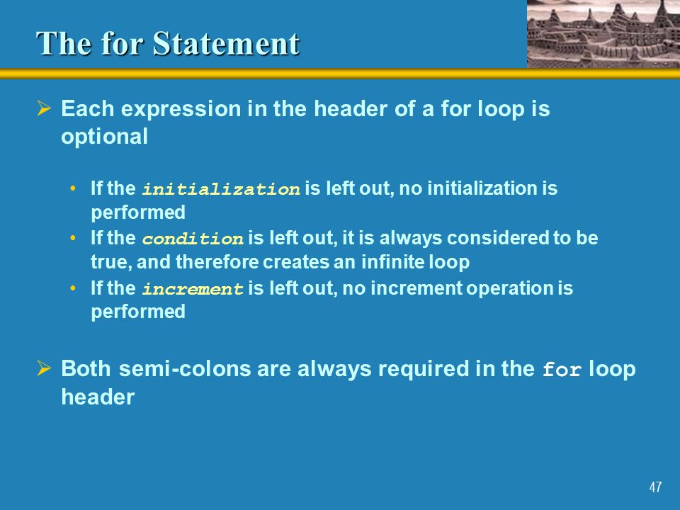 47 The for Statement  Each expression in the header of a for loop is optional If the initialization is left out, no initialization is performed If the condition is left out, it is always considered to be true, and therefore creates an infinite loop If the increment is left out, no increment operation is performed  Both semi-colons are always required in the for loop header