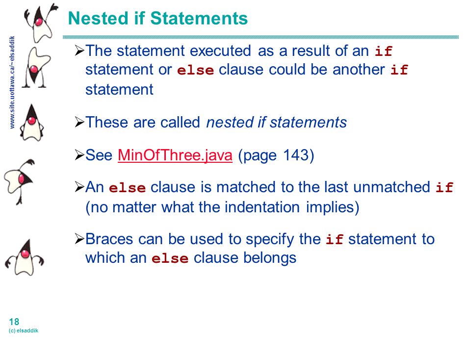 18 (c) elsaddik Nested if Statements  The statement executed as a result of an if statement or else clause could be another if statement  These are called nested if statements  See MinOfThree.java (page 143)MinOfThree.java  An else clause is matched to the last unmatched if (no matter what the indentation implies)  Braces can be used to specify the if statement to which an else clause belongs