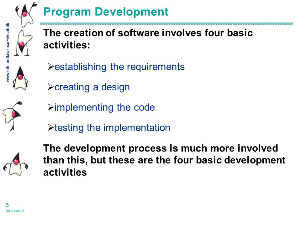 3 (c) elsaddik Program Development The creation of software involves four basic activities:  establishing the requirements  creating a design  implementing the code  testing the implementation The development process is much more involved than this, but these are the four basic development activities