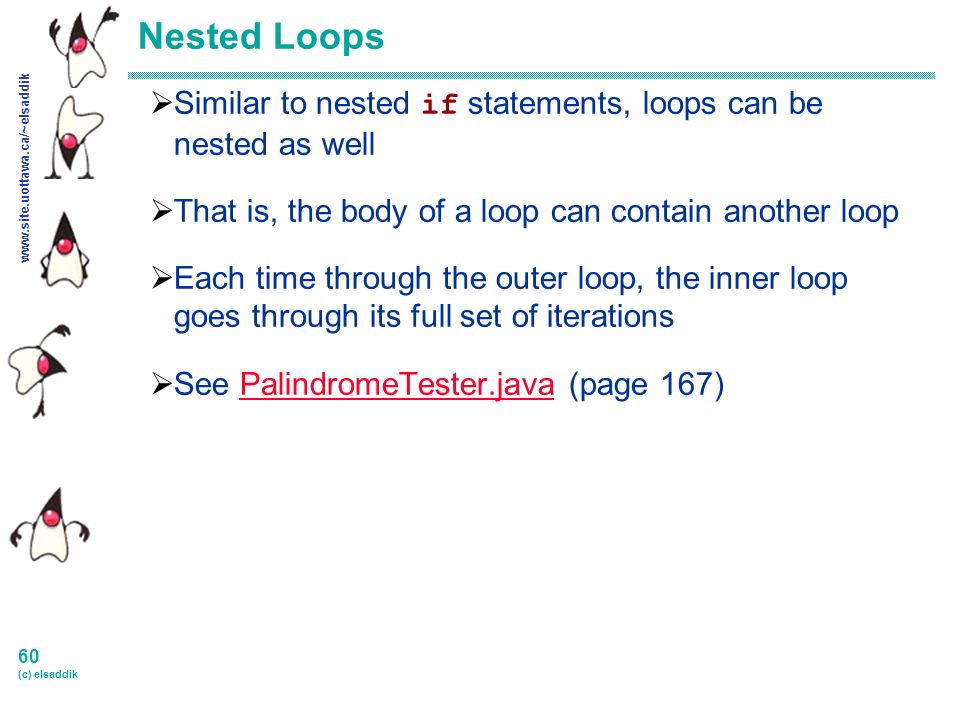 60 (c) elsaddik Nested Loops  Similar to nested if statements, loops can be nested as well  That is, the body of a loop can contain another loop  Each time through the outer loop, the inner loop goes through its full set of iterations  See PalindromeTester.java (page 167)PalindromeTester.java