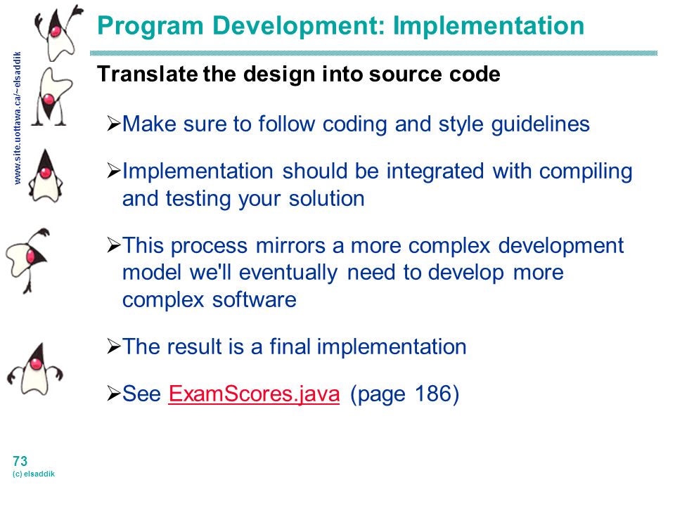 73 (c) elsaddik Program Development: Implementation Translate the design into source code  Make sure to follow coding and style guidelines  Implementation should be integrated with compiling and testing your solution  This process mirrors a more complex development model we ll eventually need to develop more complex software  The result is a final implementation  See ExamScores.java (page 186)ExamScores.java