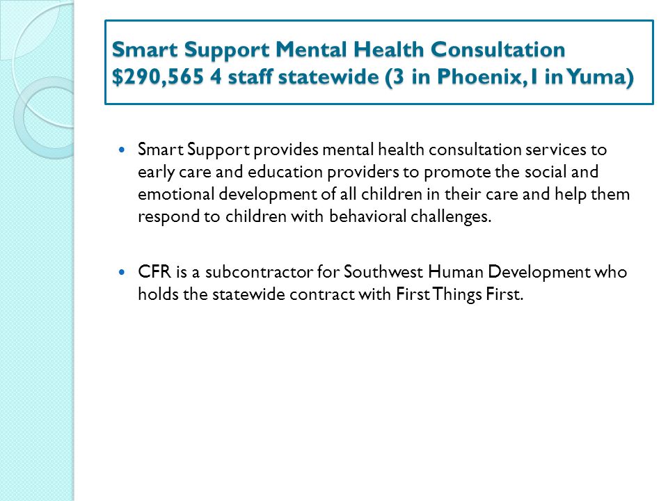 Smart Support Mental Health Consultation $290,565 4 staff statewide (3 in Phoenix, I in Yuma) Smart Support provides mental health consultation services to early care and education providers to promote the social and emotional development of all children in their care and help them respond to children with behavioral challenges.