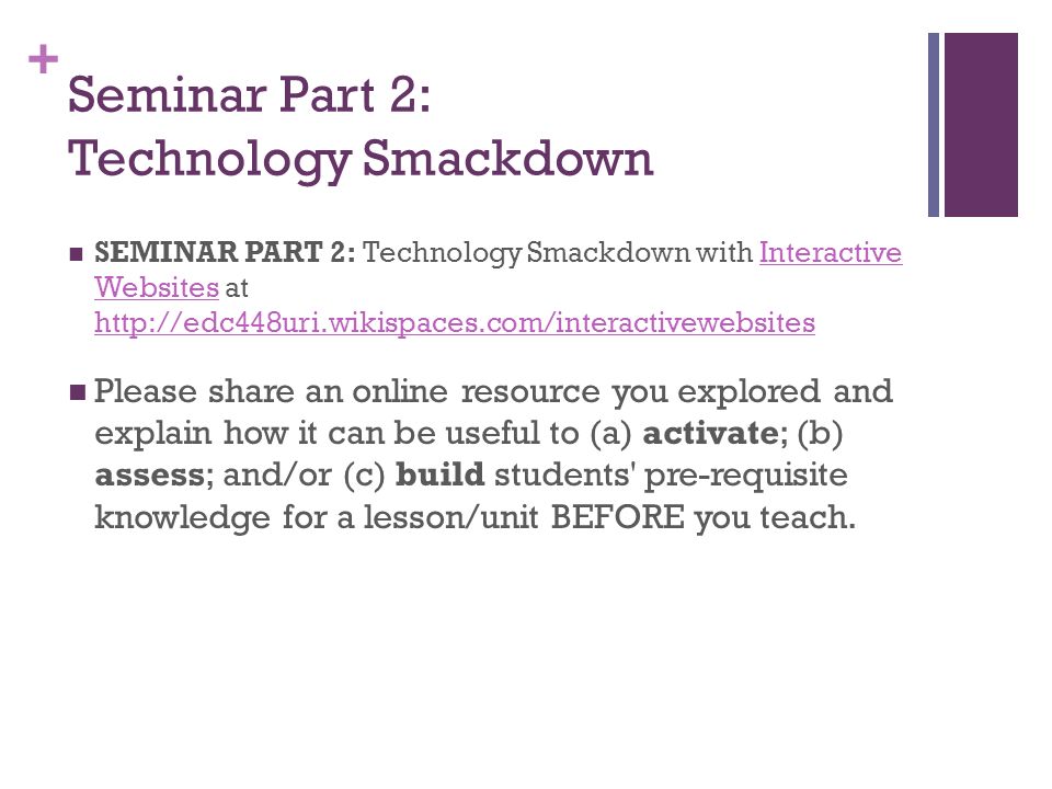 + Seminar Part 2: Technology Smackdown SEMINAR PART 2: Technology Smackdown with Interactive Websites at   Websites   Please share an online resource you explored and explain how it can be useful to (a) activate; (b) assess; and/or (c) build students pre-requisite knowledge for a lesson/unit BEFORE you teach.